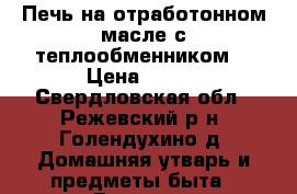 Печь на отработонном масле с теплообменником. › Цена ­ 500 - Свердловская обл., Режевский р-н, Голендухино д. Домашняя утварь и предметы быта » Другое   . Свердловская обл.